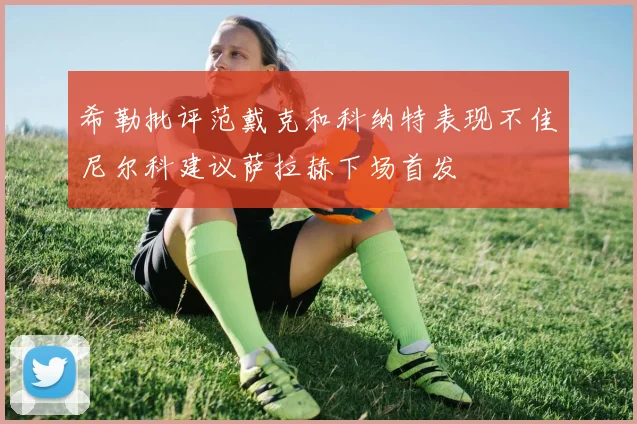 希勒批评范戴克和科纳特表现不佳尼尔科建议萨拉赫下场首发