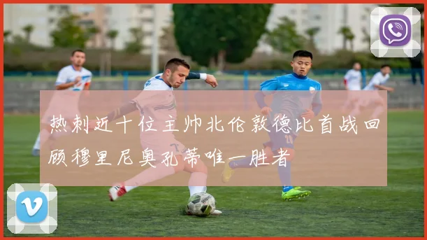 热刺近十位主帅北伦敦德比首战回顾穆里尼奥孔蒂唯一胜者