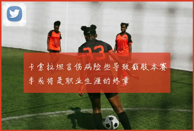 卡索拉坦言伤病险些导致截肢本赛季或将是职业生涯的终章