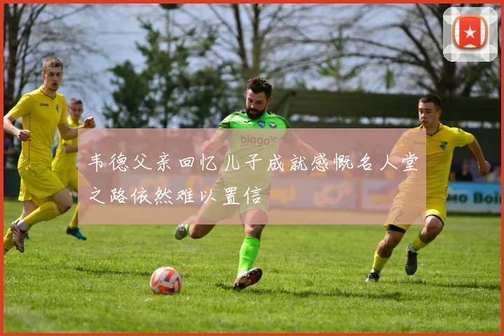 韦德父亲回忆儿子成就感慨名人堂之路依然难以置信