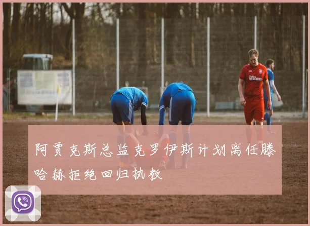 阿贾克斯总监克罗伊斯计划离任滕哈赫拒绝回归执教