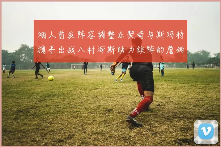 湖人首发阵容调整东契奇与斯玛特携手出战八村海斯助力缺阵的詹姆斯艾顿