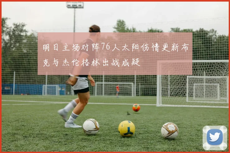 明日主场对阵76人太阳伤情更新布克与杰伦格林出战成疑