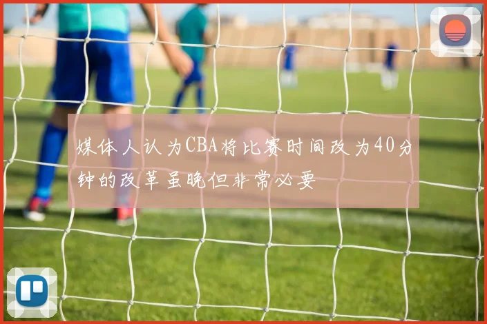 媒体人认为CBA将比赛时间改为40分钟的改革虽晚但非常必要
