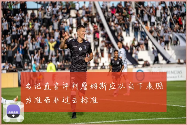 名记直言评判詹姆斯应以当下表现为准而非过去标准