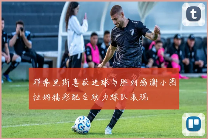 邓弗里斯喜获进球与胜利感谢小图拉姆精彩配合助力球队表现