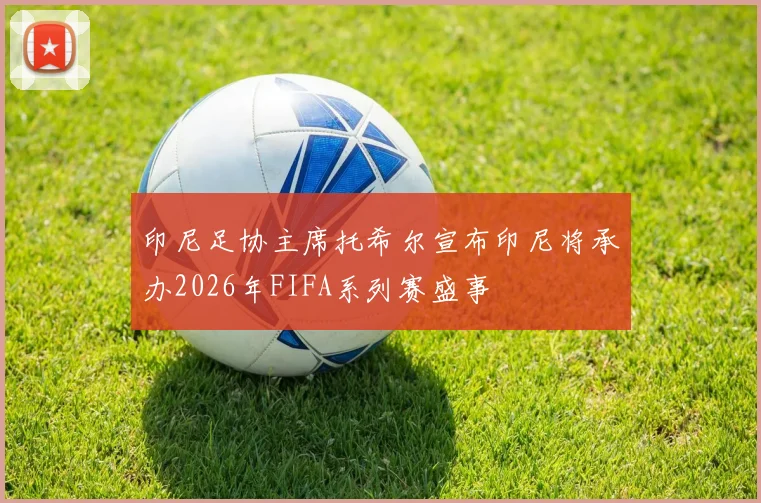印尼足协主席托希尔宣布印尼将承办2026年FIFA系列赛盛事