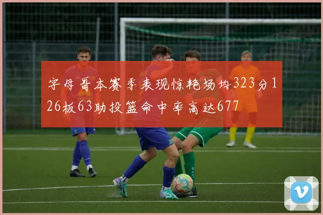 字母哥本赛季表现惊艳场均323分126板63助投篮命中率高达677